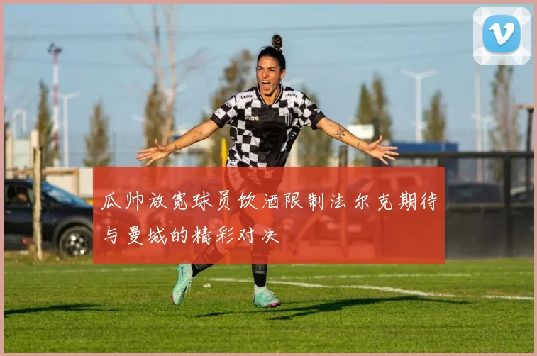 瓜帅放宽球员饮酒限制法尔克期待与曼城的精彩对决