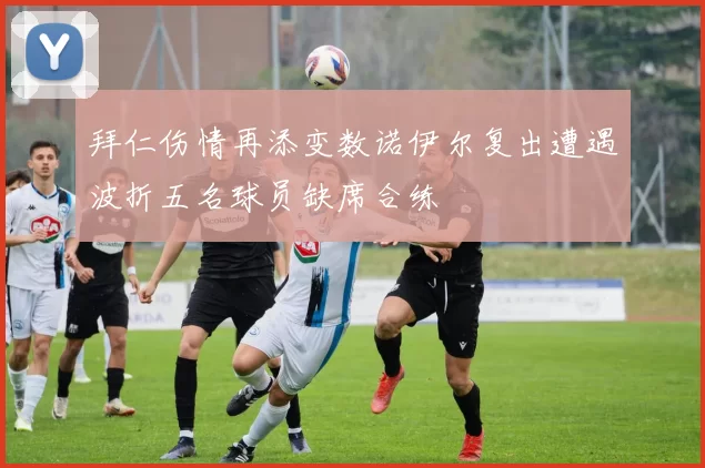 拜仁伤情再添变数诺伊尔复出遭遇波折五名球员缺席合练