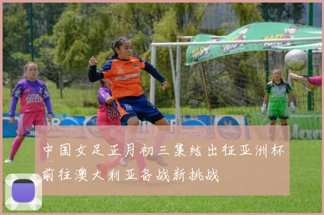 中国女足正月初三集结出征亚洲杯前往澳大利亚备战新挑战