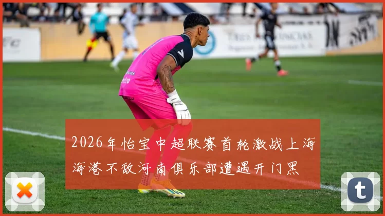 2026年怡宝中超联赛首轮激战上海海港不敌河南俱乐部遭遇开门黑