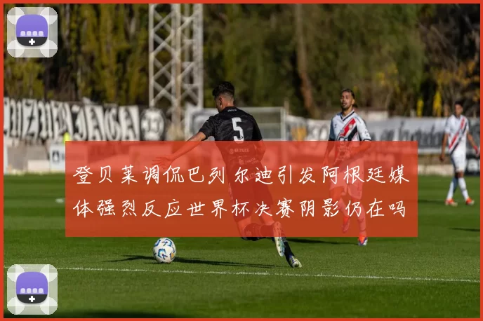 登贝莱调侃巴列尔迪引发阿根廷媒体强烈反应世界杯决赛阴影仍在吗