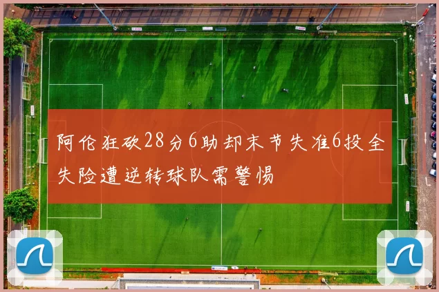 阿伦狂砍28分6助却末节失准6投全失险遭逆转球队需警惕