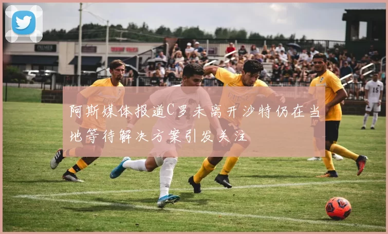 阿斯媒体报道C罗未离开沙特仍在当地等待解决方案引发关注