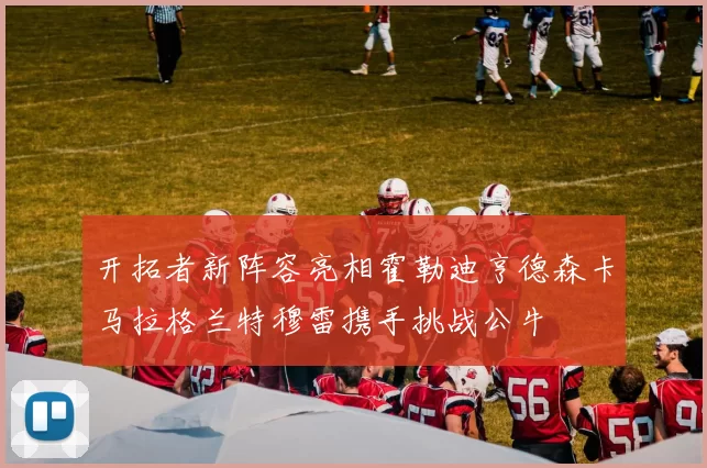 开拓者新阵容亮相霍勒迪亨德森卡马拉格兰特穆雷携手挑战公牛