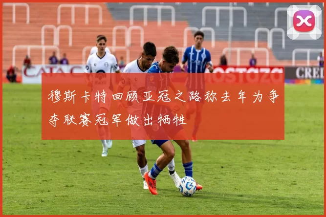 穆斯卡特回顾亚冠之路称去年为争夺联赛冠军做出牺牲