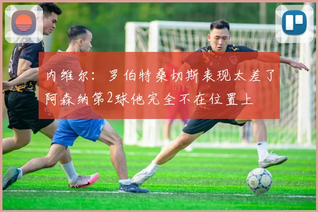 内维尔：罗伯特桑切斯表现太差了阿森纳第2球他完全不在位置上