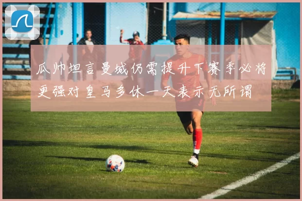 瓜帅坦言曼城仍需提升下赛季必将更强对皇马多休一天表示无所谓