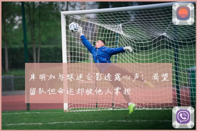 库明加与球迷合影透露心声：渴望留队但命运却被他人掌控