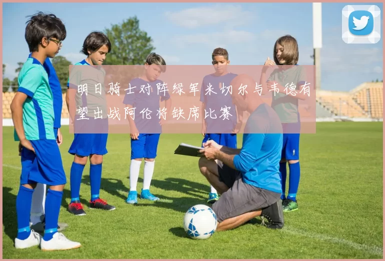 明日骑士对阵绿军米切尔与韦德有望出战阿伦将缺席比赛