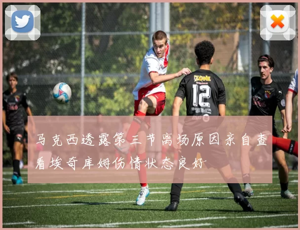 马克西透露第三节离场原因亲自查看埃奇库姆伤情状态良好