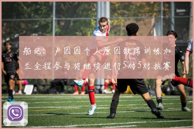 船记：卢因因个人原因缺席训练加兰全程参与将继续进行5对5对抗赛