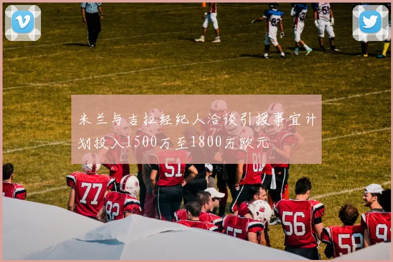 米兰与吉拉经纪人洽谈引援事宜计划投入1500万至1800万欧元