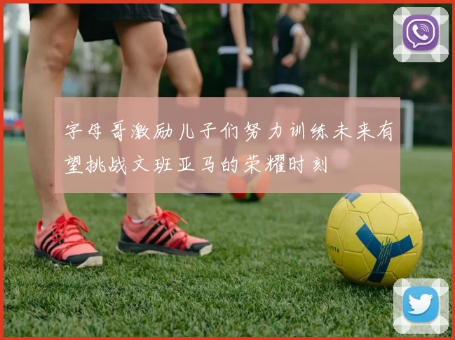 字母哥激励儿子们努力训练未来有望挑战文班亚马的荣耀时刻