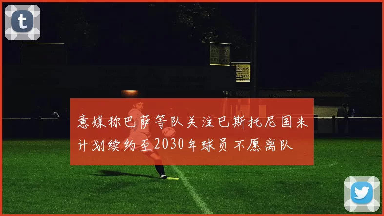 意媒称巴萨等队关注巴斯托尼国米计划续约至2030年球员不愿离队