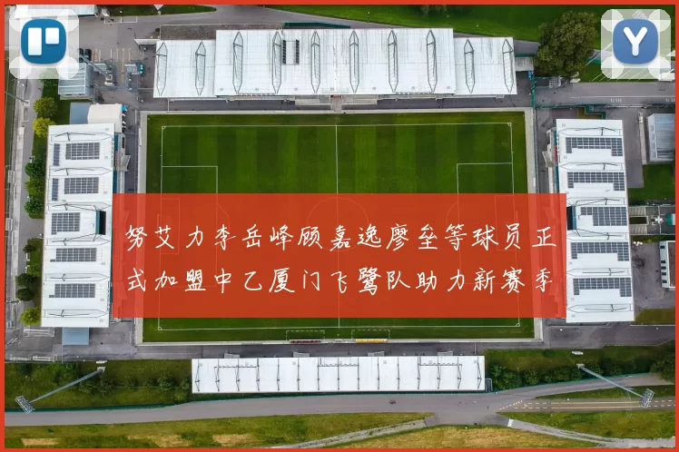 努艾力李岳峰顾嘉逸廖垒等球员正式加盟中乙厦门飞鹭队助力新赛季