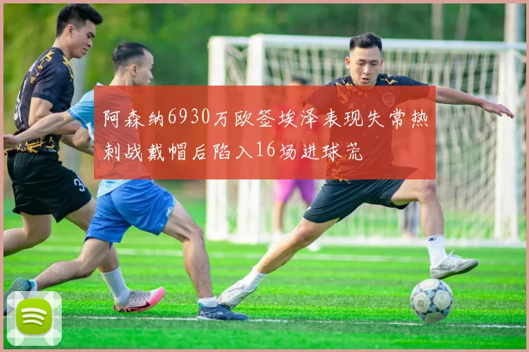 阿森纳6930万欧签埃泽表现失常热刺战戴帽后陷入16场进球荒