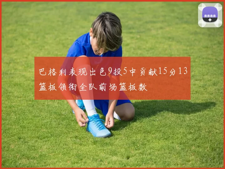 巴格利表现出色9投5中贡献15分13篮板领衔全队前场篮板数