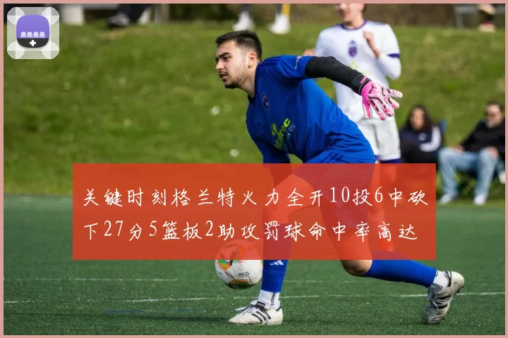 关键时刻格兰特火力全开10投6中砍下27分5篮板2助攻罚球命中率高达857