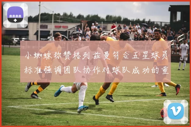 小蜘蛛称赞格列兹曼符合五星球员标准强调团队协作对球队成功的重要性