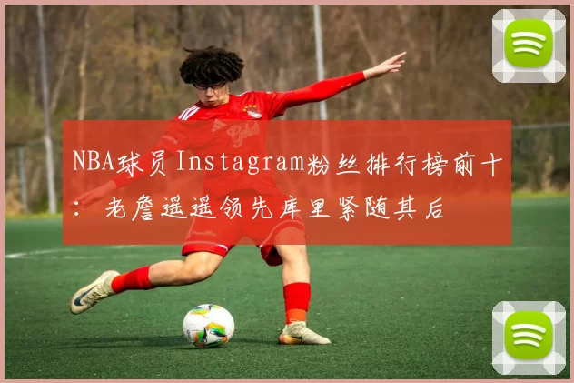 NBA球员Instagram粉丝排行榜前十：老詹遥遥领先库里紧随其后
