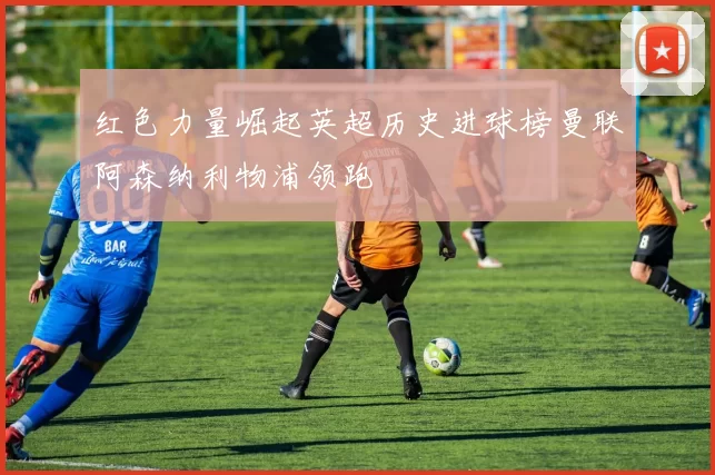 红色力量崛起英超历史进球榜曼联阿森纳利物浦领跑