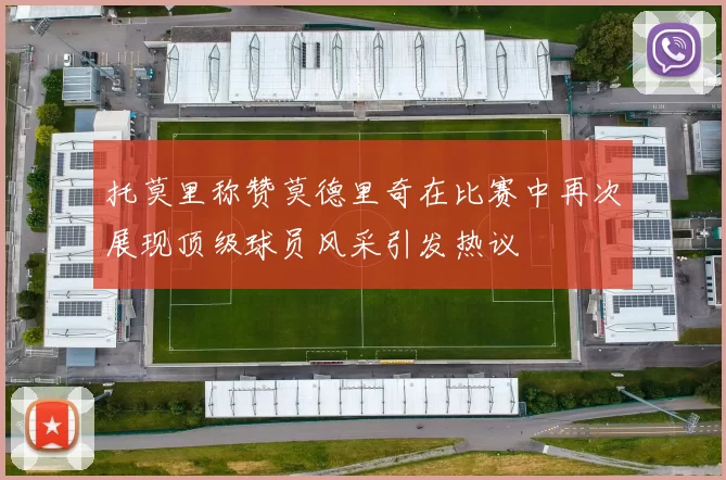 托莫里称赞莫德里奇在比赛中再次展现顶级球员风采引发热议