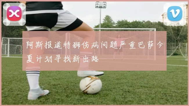 阿斯报道特狮伤病问题严重巴萨今夏计划寻找新出路