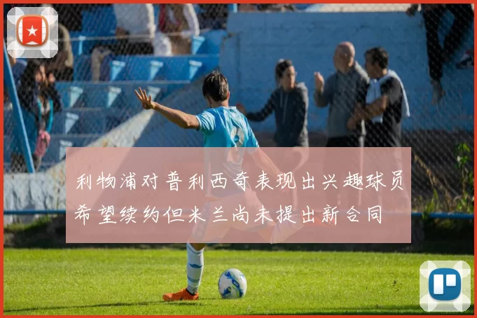 利物浦对普利西奇表现出兴趣球员希望续约但米兰尚未提出新合同