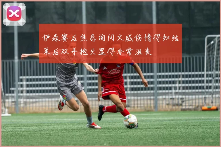 伊森赛后焦急询问文威伤情得知结果后双手抱头显得非常沮丧