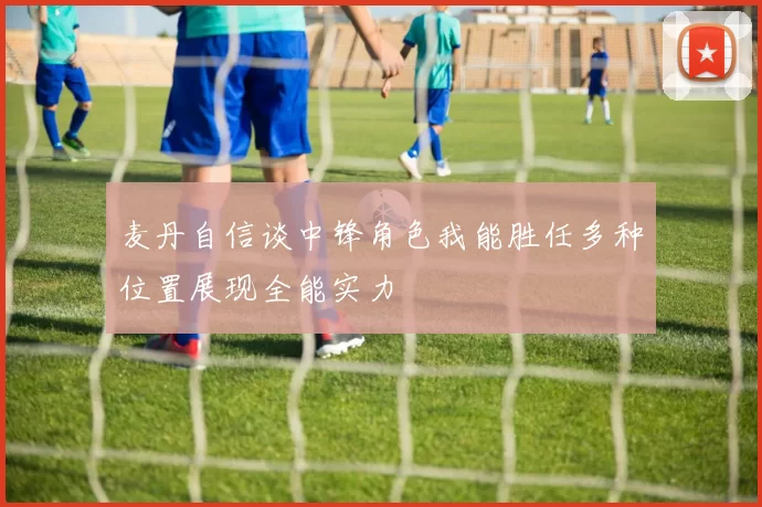 麦丹自信谈中锋角色我能胜任多种位置展现全能实力