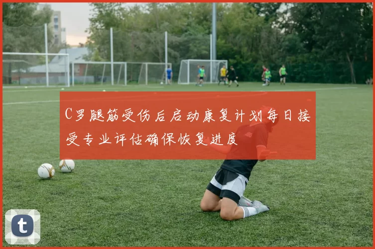 C罗腿筋受伤后启动康复计划每日接受专业评估确保恢复进度